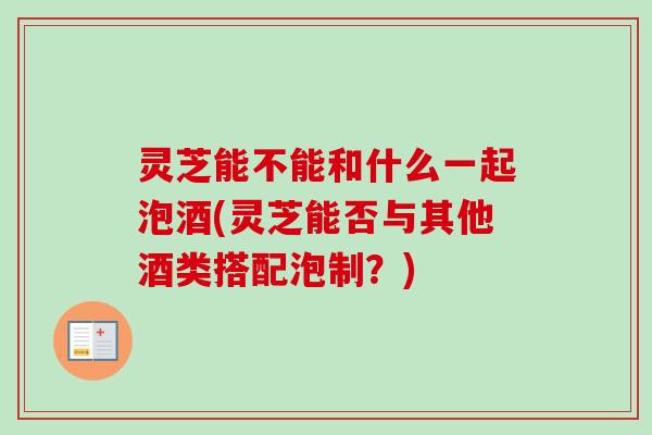 灵芝能不能和什么一起泡酒(灵芝能否与其他酒类搭配泡制？)