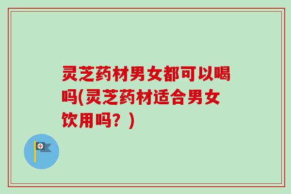 灵芝药材男女都可以喝吗(灵芝药材适合男女饮用吗？)
