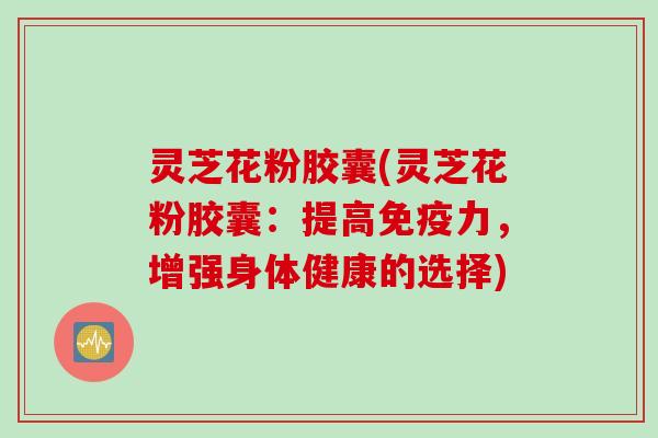 灵芝花粉胶囊(灵芝花粉胶囊：提高免疫力，增强身体健康的选择)