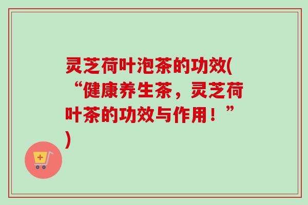 灵芝荷叶泡茶的功效(“健康养生茶,灵芝荷叶茶的功效与作用!”) 灵芝荷叶泡茶的功效(“健康养生茶,灵芝荷叶茶的功效与作用!”)