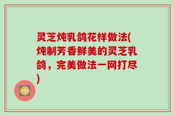 灵芝炖乳鸽花样做法(炖制芳香鲜美的灵芝乳鸽,完美做法一网打尽) 灵芝炖乳鸽花样做法(炖制芳香鲜美的灵芝乳鸽,完美做法一网打尽)