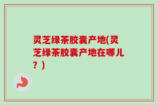 灵芝绿茶胶囊产地(灵芝绿茶胶囊产地在哪儿?) 灵芝绿茶胶囊产地(灵芝绿茶胶囊产地在哪儿?)
