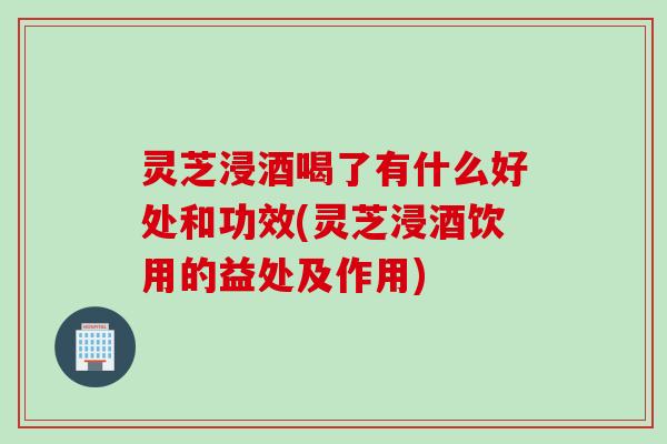 灵芝浸酒喝了有什么好处和功效(灵芝浸酒饮用的益处及作用)
