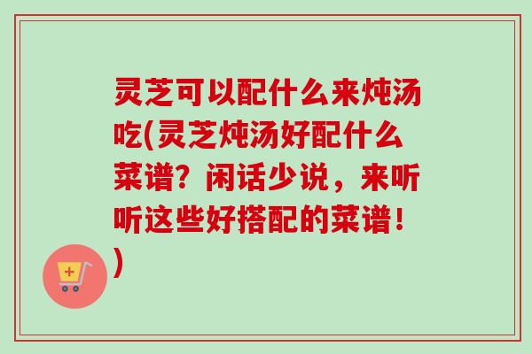 灵芝可以配什么来炖汤吃(灵芝炖汤好配什么菜谱？闲话少说，来听听这些好搭配的菜谱！)