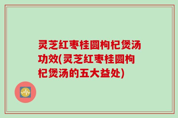 灵芝红枣桂圆枸杞煲汤功效(灵芝红枣桂圆枸杞煲汤的五大益处)