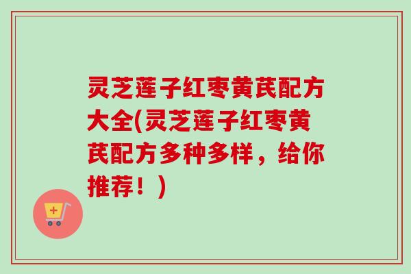 灵芝莲子红枣黄芪配方大全(灵芝莲子红枣黄芪配方多种多样,给你推荐!) 灵芝莲子红枣黄芪配方大全(灵芝莲子红枣黄芪配方多种多样,给你推荐!)