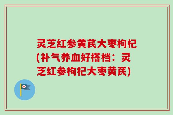 灵芝红参黄芪大枣枸杞(补气养血好搭档：灵芝红参枸杞大枣黄芪)