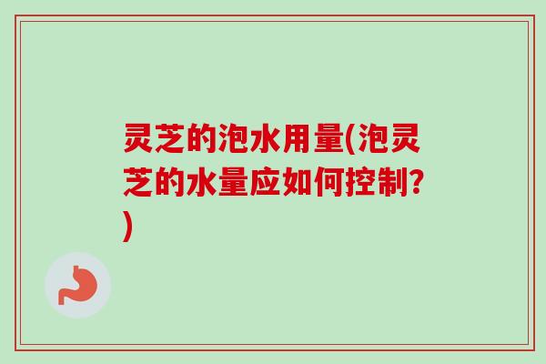 灵芝的泡水用量(泡灵芝的水量应如何控制?) 灵芝的泡水用量(泡灵芝的水量应如何控制?)