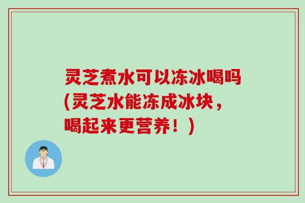 灵芝煮水可以冻冰喝吗(灵芝水能冻成冰块，喝起来更营养！)
