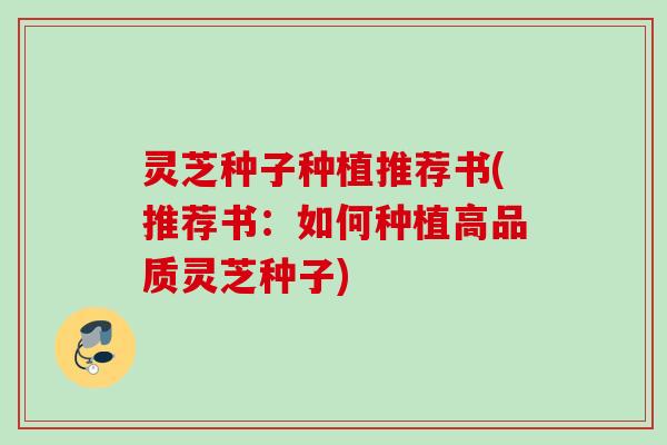 灵芝种子种植推荐书(推荐书：如何种植高品质灵芝种子)