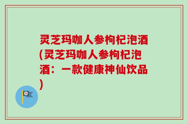 灵芝玛咖人参枸杞泡酒(灵芝玛咖人参枸杞泡酒：一款健康神仙饮品)