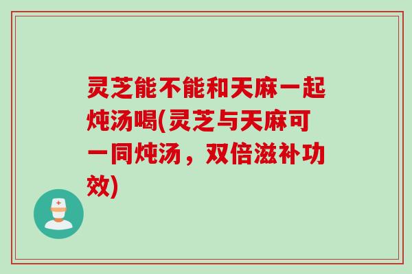 灵芝能不能和天麻一起炖汤喝(灵芝与天麻可一同炖汤,双倍滋补功效) 灵芝能不能和天麻一起炖汤喝(灵芝与天麻可一同炖汤,双倍滋补功效)