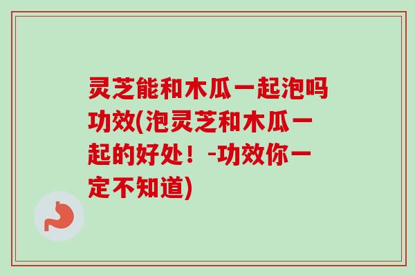 灵芝能和木瓜一起泡吗功效(泡灵芝和木瓜一起的好处!-功效你一定不知道) 灵芝能和木瓜一起泡吗功效(泡灵芝和木瓜一起的好处!-功效你一定不知道)