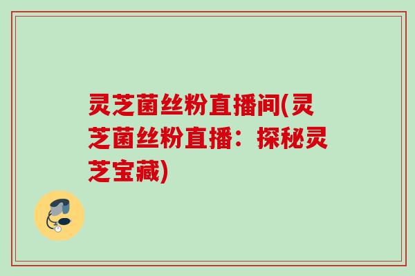 灵芝菌丝粉直播间(灵芝菌丝粉直播：探秘灵芝宝藏)