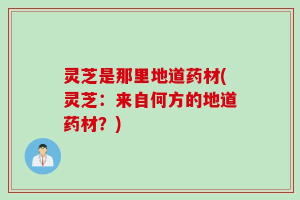 灵芝是那里地道药材(灵芝：来自何方的地道药材？)