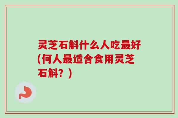 灵芝石斛什么人吃最好(何人最适合食用灵芝石斛？)