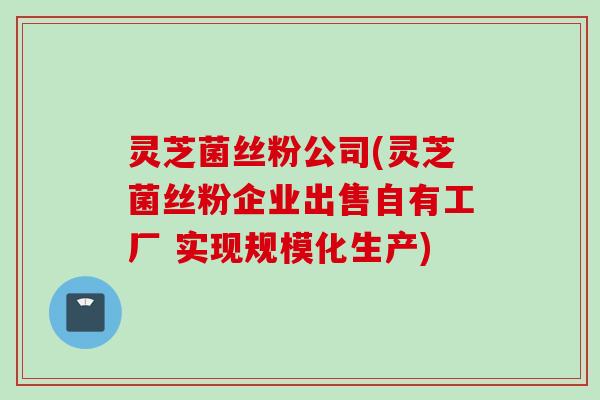 灵芝菌丝粉公司(灵芝菌丝粉企业出售自有工厂 实现规模化生产)