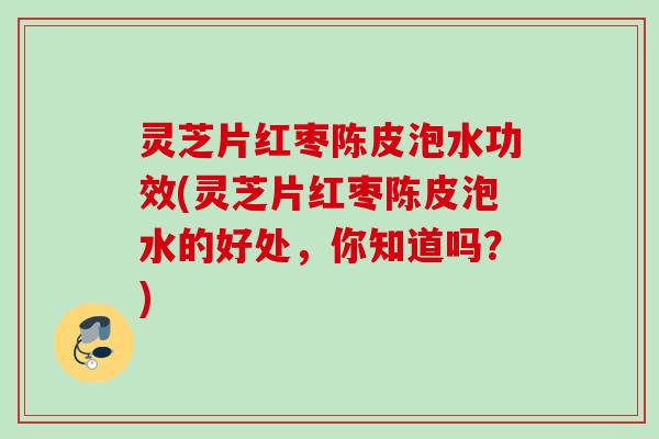 灵芝片红枣陈皮泡水功效(灵芝片红枣陈皮泡水的好处，你知道吗？)