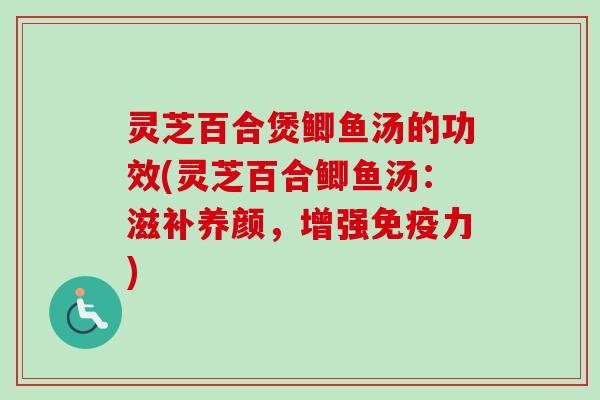 灵芝百合煲鲫鱼汤的功效(灵芝百合鲫鱼汤：滋补养颜，增强免疫力)