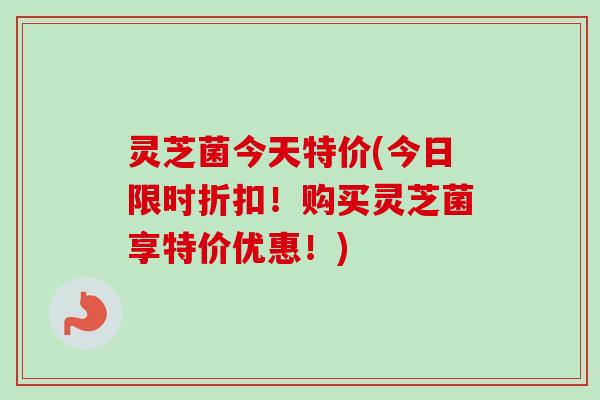 灵芝菌今天特价(今日限时折扣！购买灵芝菌享特价优惠！)