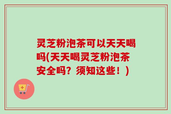 灵芝粉泡茶可以天天喝吗(天天喝灵芝粉泡茶安全吗？须知这些！)