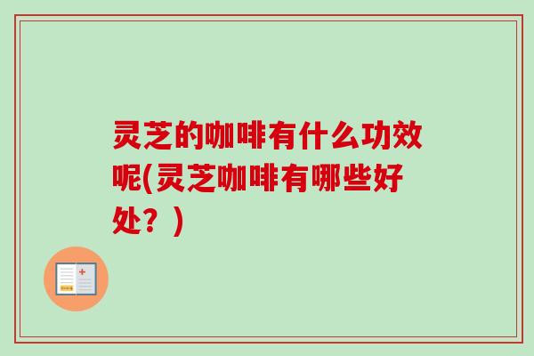 灵芝的咖啡有什么功效呢(灵芝咖啡有哪些好处？)