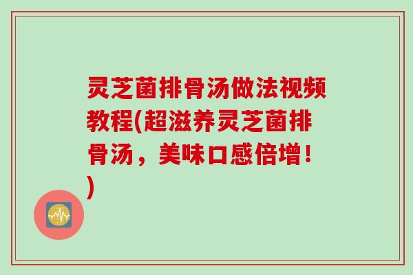 灵芝菌排骨汤做法视频教程(超滋养灵芝菌排骨汤，美味口感倍增！)
