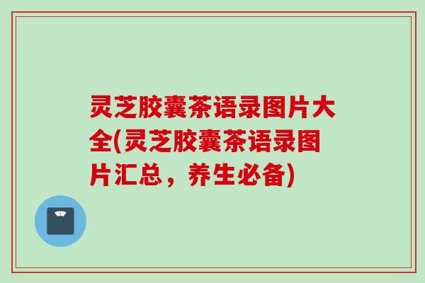 灵芝胶囊茶语录图片大全(灵芝胶囊茶语录图片汇总，养生必备)