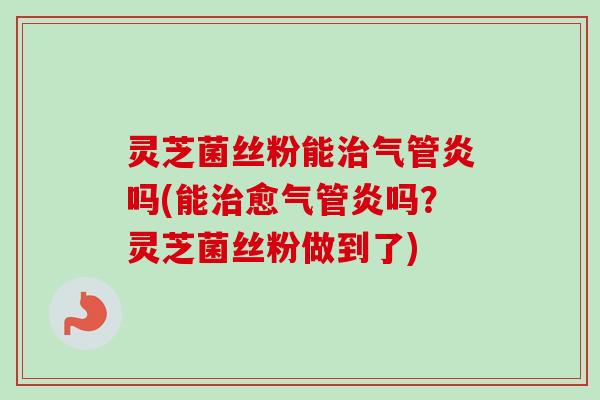 灵芝菌丝粉能治气管炎吗(能治愈气管炎吗？灵芝菌丝粉做到了)