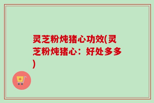 灵芝粉炖猪心功效(灵芝粉炖猪心：好处多多)