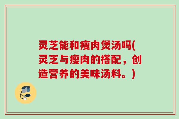 灵芝能和瘦肉煲汤吗(灵芝与瘦肉的搭配，创造营养的美味汤料。)