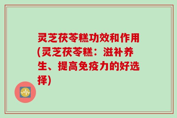 灵芝茯苓糕功效和作用(灵芝茯苓糕：滋补养生、提高免疫力的好选择)