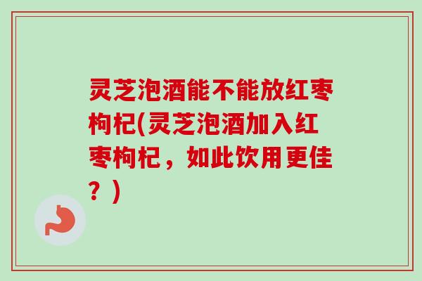 灵芝泡酒能不能放红枣枸杞(灵芝泡酒加入红枣枸杞，如此饮用更佳？)