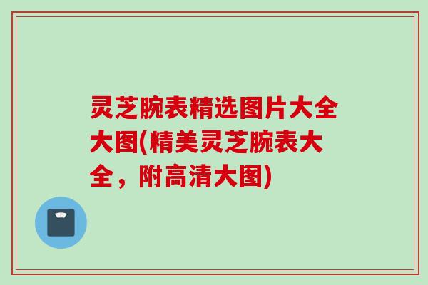 灵芝腕表精选图片大全大图(精美灵芝腕表大全，附高清大图)