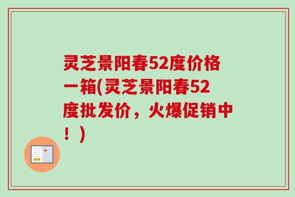 灵芝景阳春52度价格一箱(灵芝景阳春52度批发价,火爆促销中!) 灵芝景阳春52度价格一箱(灵芝景阳春52度批发价,火爆促销中!)