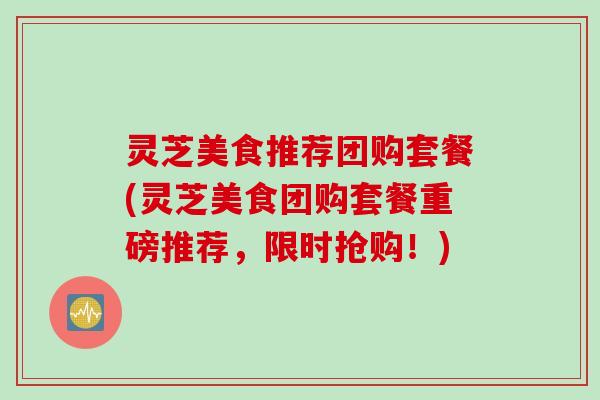 灵芝美食推荐团购套餐(灵芝美食团购套餐重磅推荐，限时抢购！)