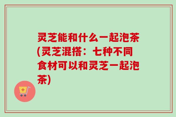 灵芝能和什么一起泡茶(灵芝混搭：七种不同食材可以和灵芝一起泡茶)