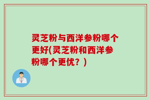 灵芝粉与西洋参粉哪个更好(灵芝粉和西洋参粉哪个更优？)