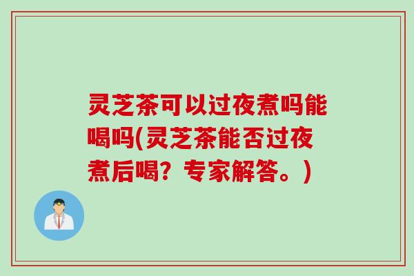 灵芝茶可以过夜煮吗能喝吗(灵芝茶能否过夜煮后喝？专家解答。)