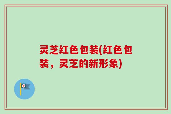 灵芝红色包装(红色包装，灵芝的新形象)