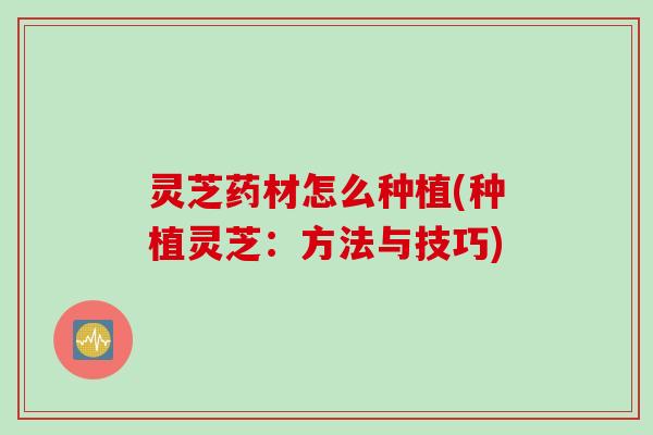 灵芝药材怎么种植(种植灵芝:方法与技巧) 灵芝药材怎么种植(种植灵芝:方法与技巧)