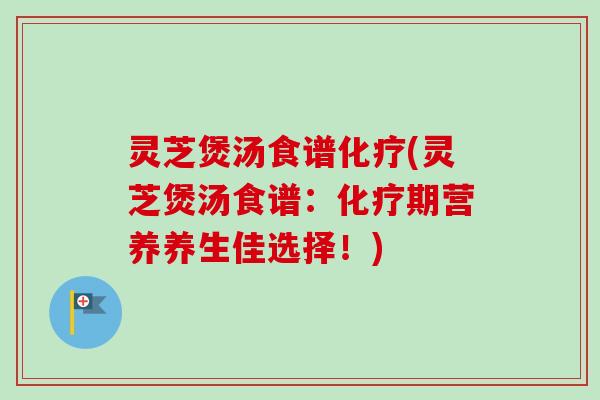 灵芝煲汤食谱化疗(灵芝煲汤食谱：化疗期营养养生佳选择！)