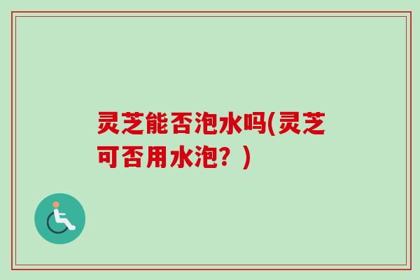 灵芝能否泡水吗(灵芝可否用水泡?) 灵芝能否泡水吗(灵芝可否用水泡?)
