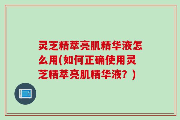 灵芝精萃亮肌精华液怎么用(如何正确使用灵芝精萃亮肌精华液？)