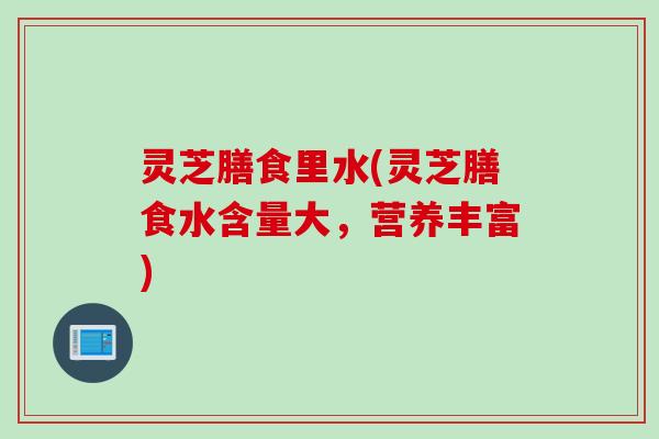 灵芝膳食里水(灵芝膳食水含量大,营养丰富) 灵芝膳食里水(灵芝膳食水含量大,营养丰富)