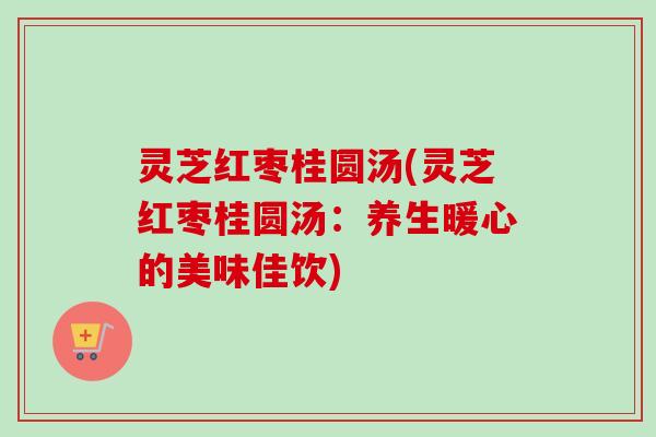 灵芝红枣桂圆汤(灵芝红枣桂圆汤:养生暖心的美味佳饮) 灵芝红枣桂圆汤(灵芝红枣桂圆汤:养生暖心的美味佳饮)