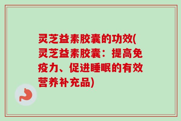 灵芝益素胶囊的功效(灵芝益素胶囊:提高免疫力、促进的有效营养补充品) 灵芝益素胶囊的功效(灵芝益素胶囊:提高免疫力、促进的有效营养补充品)