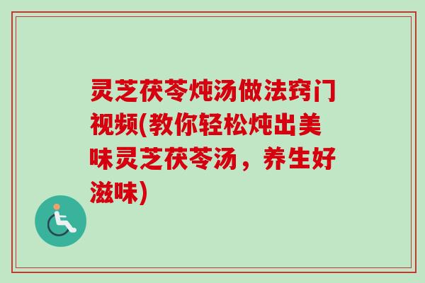 灵芝茯苓炖汤做法窍门视频(教你轻松炖出美味灵芝茯苓汤，养生好滋味)