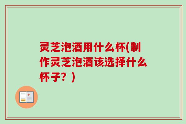 灵芝泡酒用什么杯(制作灵芝泡酒该选择什么杯子？)