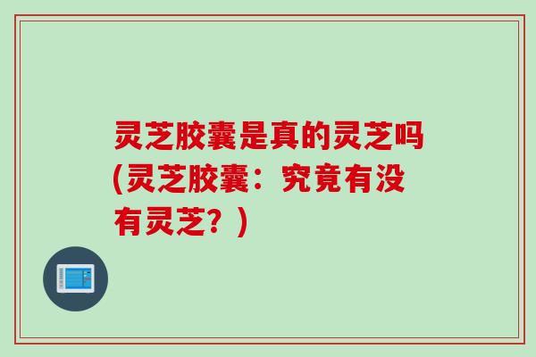 灵芝胶囊是真的灵芝吗(灵芝胶囊：究竟有没有灵芝？)